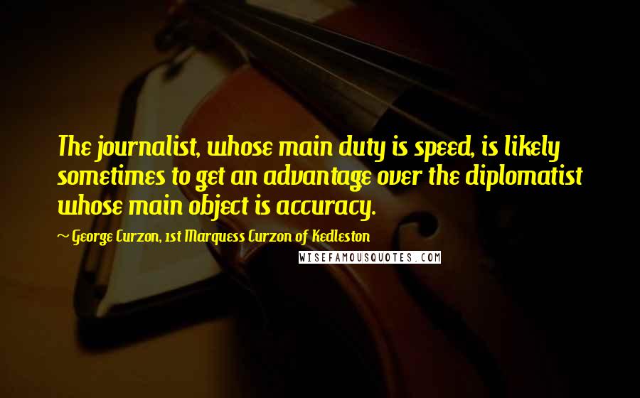 George Curzon, 1st Marquess Curzon Of Kedleston Quotes: The journalist, whose main duty is speed, is likely sometimes to get an advantage over the diplomatist whose main object is accuracy.