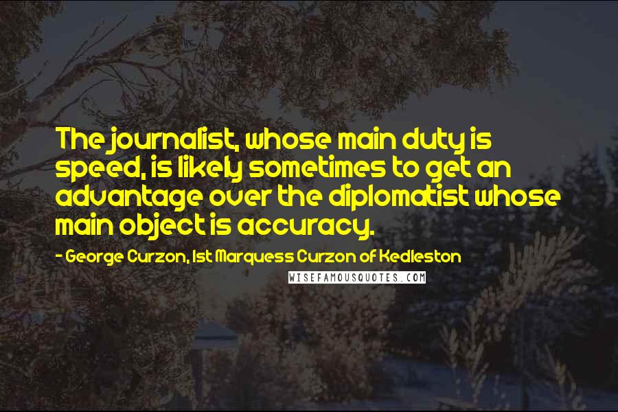 George Curzon, 1st Marquess Curzon Of Kedleston Quotes: The journalist, whose main duty is speed, is likely sometimes to get an advantage over the diplomatist whose main object is accuracy.