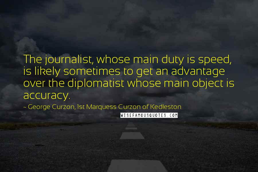 George Curzon, 1st Marquess Curzon Of Kedleston Quotes: The journalist, whose main duty is speed, is likely sometimes to get an advantage over the diplomatist whose main object is accuracy.