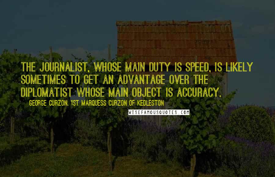 George Curzon, 1st Marquess Curzon Of Kedleston Quotes: The journalist, whose main duty is speed, is likely sometimes to get an advantage over the diplomatist whose main object is accuracy.