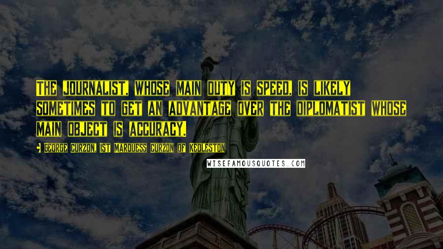 George Curzon, 1st Marquess Curzon Of Kedleston Quotes: The journalist, whose main duty is speed, is likely sometimes to get an advantage over the diplomatist whose main object is accuracy.