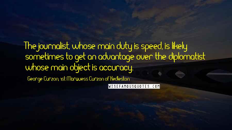 George Curzon, 1st Marquess Curzon Of Kedleston Quotes: The journalist, whose main duty is speed, is likely sometimes to get an advantage over the diplomatist whose main object is accuracy.