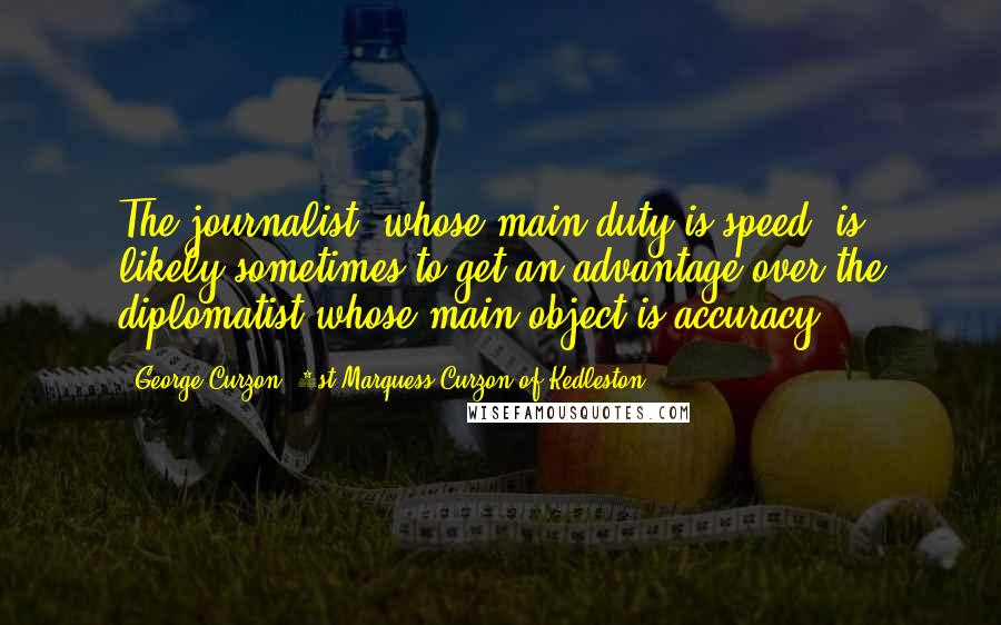 George Curzon, 1st Marquess Curzon Of Kedleston Quotes: The journalist, whose main duty is speed, is likely sometimes to get an advantage over the diplomatist whose main object is accuracy.