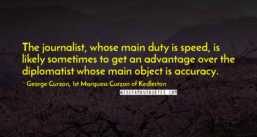 George Curzon, 1st Marquess Curzon Of Kedleston Quotes: The journalist, whose main duty is speed, is likely sometimes to get an advantage over the diplomatist whose main object is accuracy.