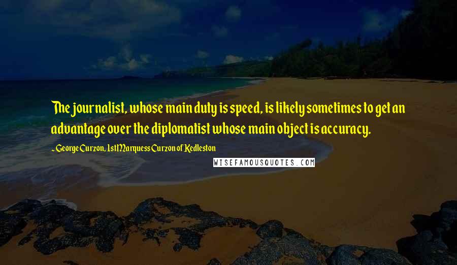 George Curzon, 1st Marquess Curzon Of Kedleston Quotes: The journalist, whose main duty is speed, is likely sometimes to get an advantage over the diplomatist whose main object is accuracy.