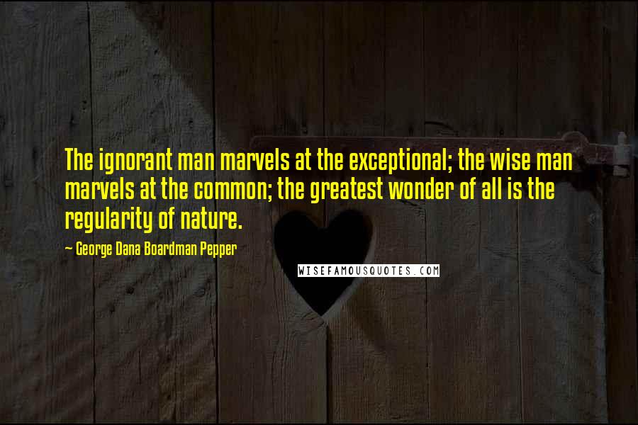 George Dana Boardman Pepper Quotes: The ignorant man marvels at the exceptional; the wise man marvels at the common; the greatest wonder of all is the regularity of nature.