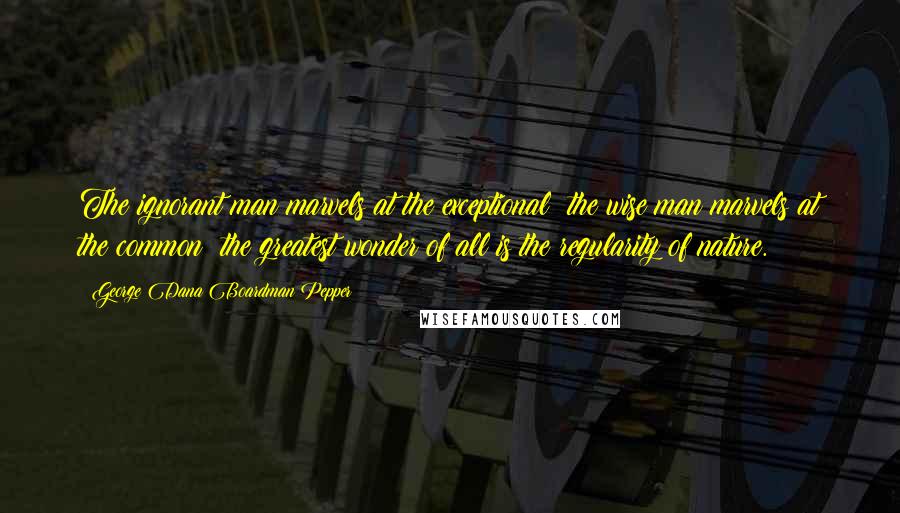 George Dana Boardman Pepper Quotes: The ignorant man marvels at the exceptional; the wise man marvels at the common; the greatest wonder of all is the regularity of nature.
