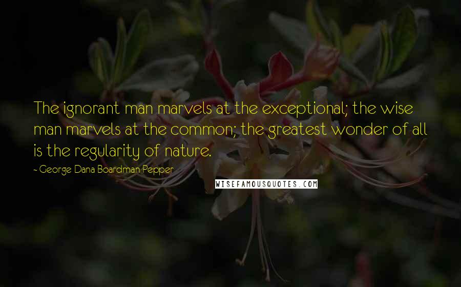 George Dana Boardman Pepper Quotes: The ignorant man marvels at the exceptional; the wise man marvels at the common; the greatest wonder of all is the regularity of nature.