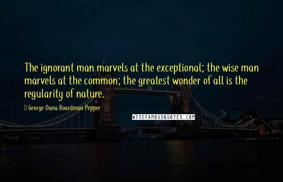 George Dana Boardman Pepper Quotes: The ignorant man marvels at the exceptional; the wise man marvels at the common; the greatest wonder of all is the regularity of nature.