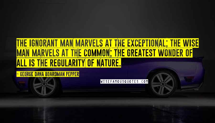 George Dana Boardman Pepper Quotes: The ignorant man marvels at the exceptional; the wise man marvels at the common; the greatest wonder of all is the regularity of nature.