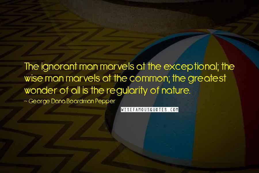 George Dana Boardman Pepper Quotes: The ignorant man marvels at the exceptional; the wise man marvels at the common; the greatest wonder of all is the regularity of nature.