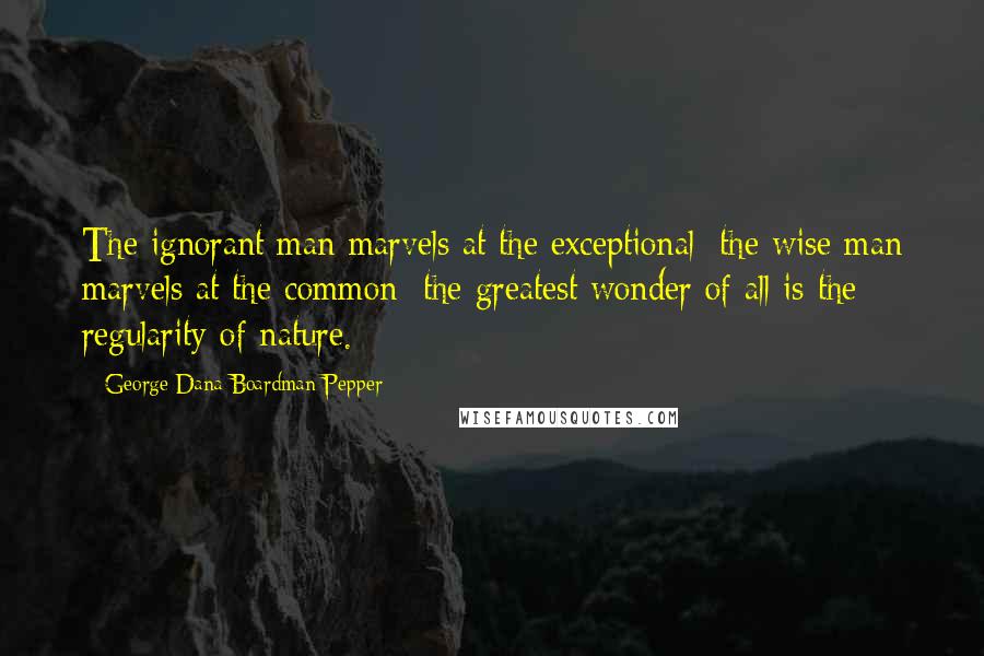 George Dana Boardman Pepper Quotes: The ignorant man marvels at the exceptional; the wise man marvels at the common; the greatest wonder of all is the regularity of nature.