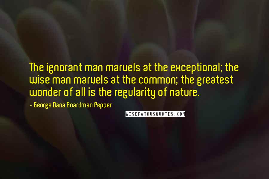 George Dana Boardman Pepper Quotes: The ignorant man marvels at the exceptional; the wise man marvels at the common; the greatest wonder of all is the regularity of nature.