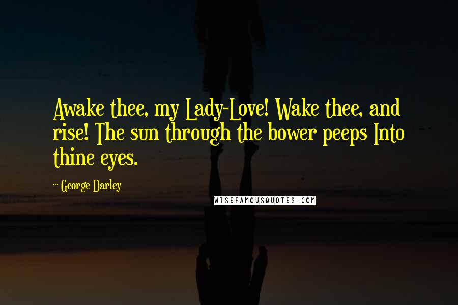 George Darley Quotes: Awake thee, my Lady-Love! Wake thee, and rise! The sun through the bower peeps Into thine eyes.