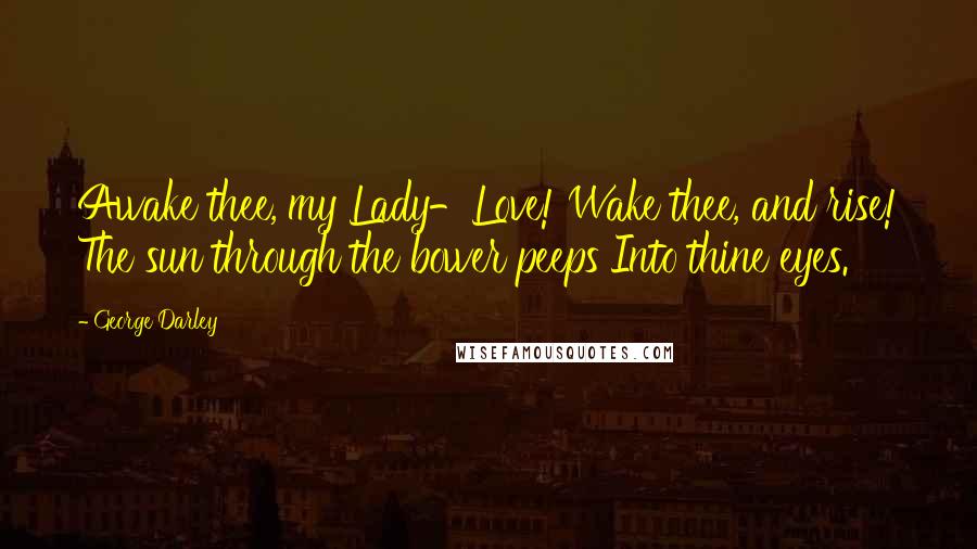 George Darley Quotes: Awake thee, my Lady-Love! Wake thee, and rise! The sun through the bower peeps Into thine eyes.