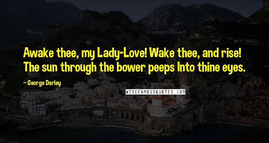 George Darley Quotes: Awake thee, my Lady-Love! Wake thee, and rise! The sun through the bower peeps Into thine eyes.