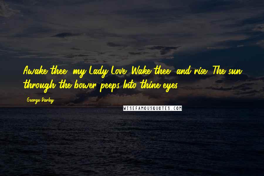 George Darley Quotes: Awake thee, my Lady-Love! Wake thee, and rise! The sun through the bower peeps Into thine eyes.