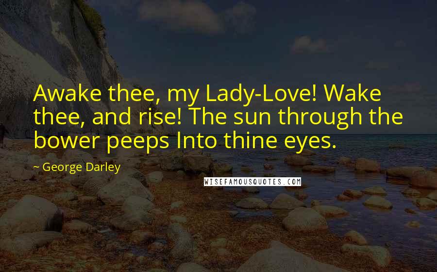 George Darley Quotes: Awake thee, my Lady-Love! Wake thee, and rise! The sun through the bower peeps Into thine eyes.