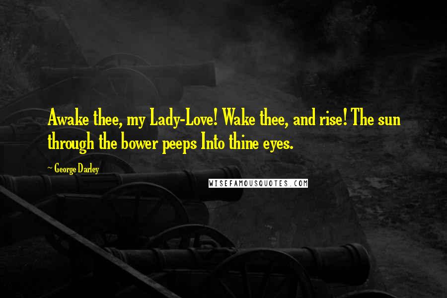 George Darley Quotes: Awake thee, my Lady-Love! Wake thee, and rise! The sun through the bower peeps Into thine eyes.