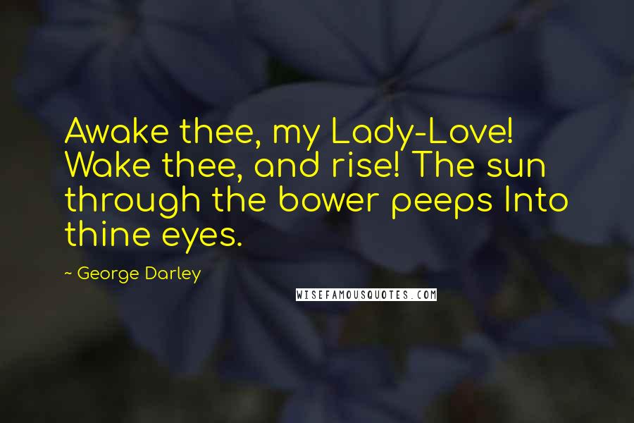 George Darley Quotes: Awake thee, my Lady-Love! Wake thee, and rise! The sun through the bower peeps Into thine eyes.