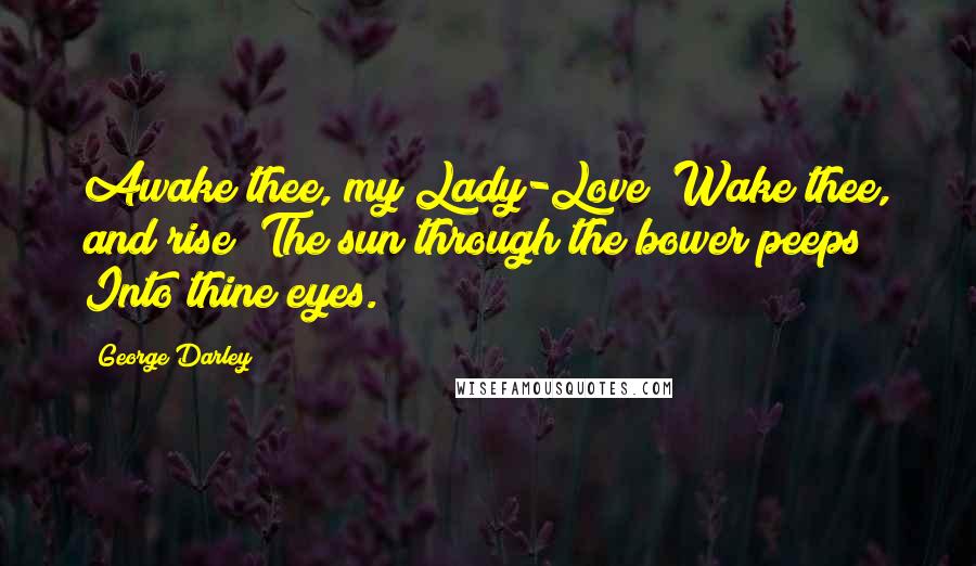 George Darley Quotes: Awake thee, my Lady-Love! Wake thee, and rise! The sun through the bower peeps Into thine eyes.