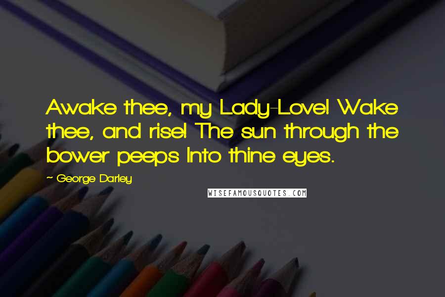 George Darley Quotes: Awake thee, my Lady-Love! Wake thee, and rise! The sun through the bower peeps Into thine eyes.