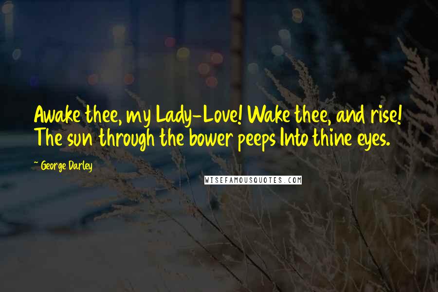 George Darley Quotes: Awake thee, my Lady-Love! Wake thee, and rise! The sun through the bower peeps Into thine eyes.