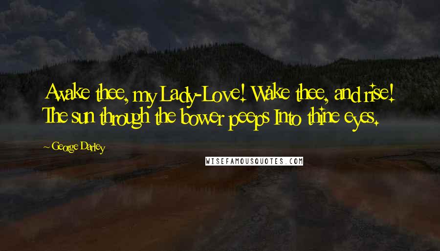 George Darley Quotes: Awake thee, my Lady-Love! Wake thee, and rise! The sun through the bower peeps Into thine eyes.