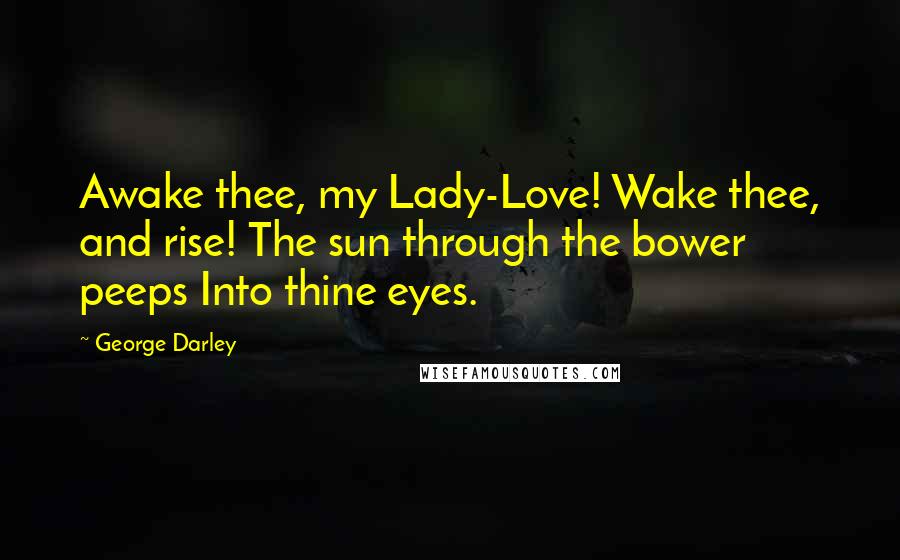 George Darley Quotes: Awake thee, my Lady-Love! Wake thee, and rise! The sun through the bower peeps Into thine eyes.