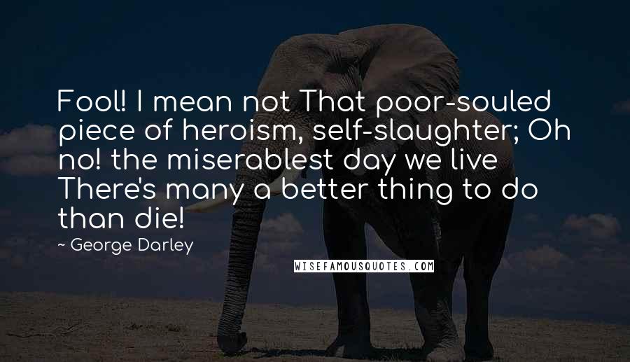 George Darley Quotes: Fool! I mean not That poor-souled piece of heroism, self-slaughter; Oh no! the miserablest day we live There's many a better thing to do than die!