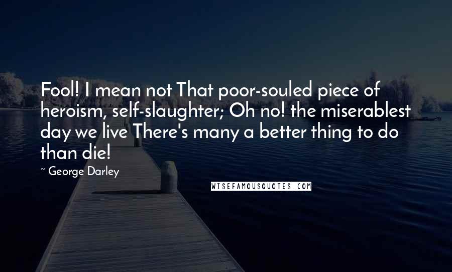 George Darley Quotes: Fool! I mean not That poor-souled piece of heroism, self-slaughter; Oh no! the miserablest day we live There's many a better thing to do than die!