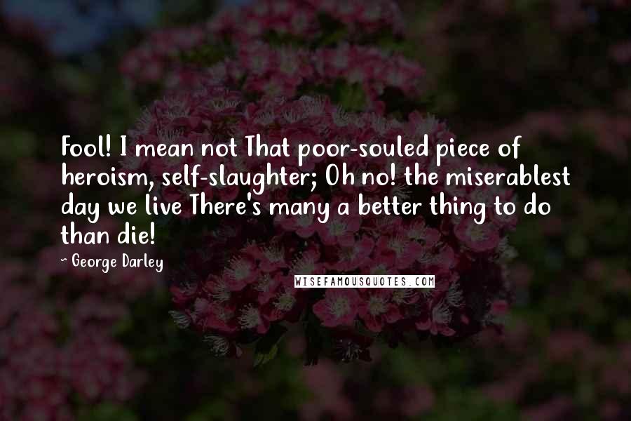 George Darley Quotes: Fool! I mean not That poor-souled piece of heroism, self-slaughter; Oh no! the miserablest day we live There's many a better thing to do than die!