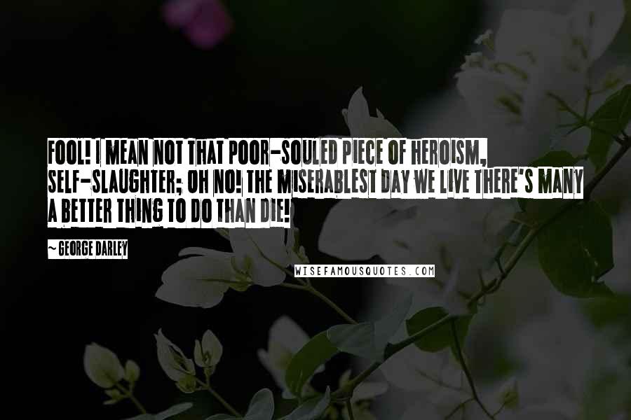 George Darley Quotes: Fool! I mean not That poor-souled piece of heroism, self-slaughter; Oh no! the miserablest day we live There's many a better thing to do than die!