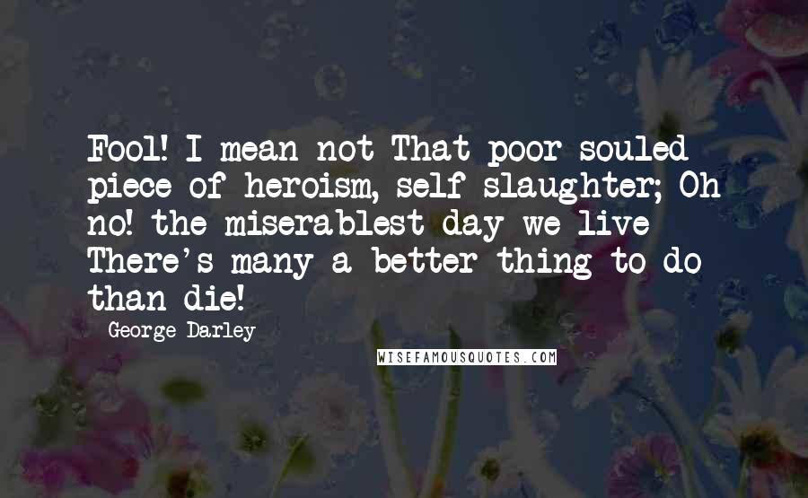 George Darley Quotes: Fool! I mean not That poor-souled piece of heroism, self-slaughter; Oh no! the miserablest day we live There's many a better thing to do than die!