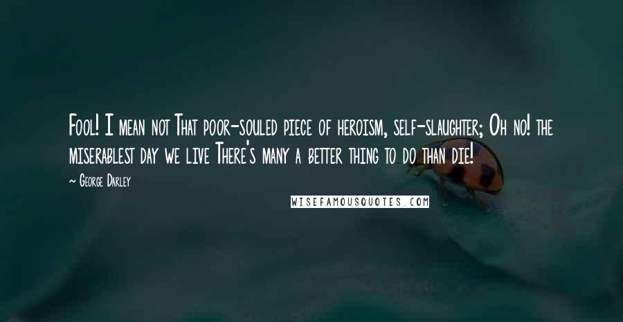 George Darley Quotes: Fool! I mean not That poor-souled piece of heroism, self-slaughter; Oh no! the miserablest day we live There's many a better thing to do than die!