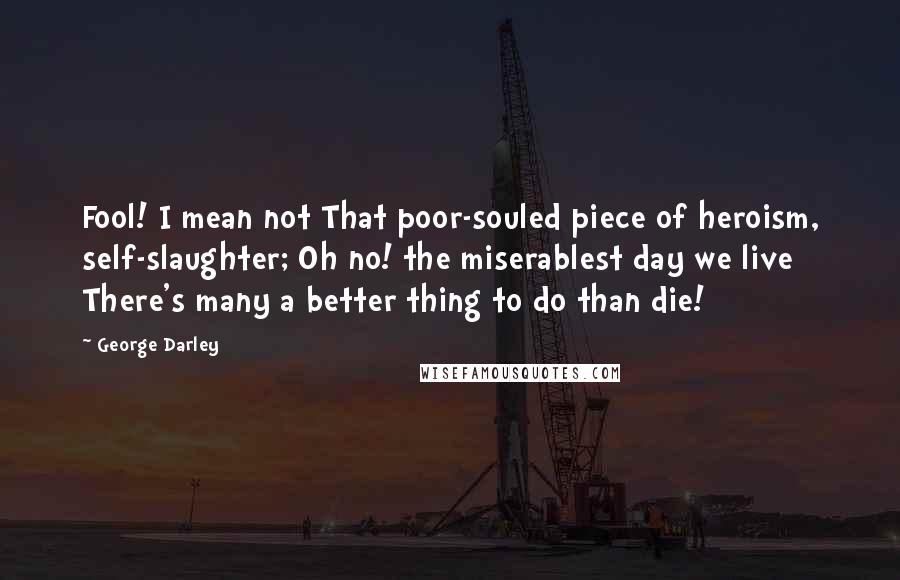 George Darley Quotes: Fool! I mean not That poor-souled piece of heroism, self-slaughter; Oh no! the miserablest day we live There's many a better thing to do than die!