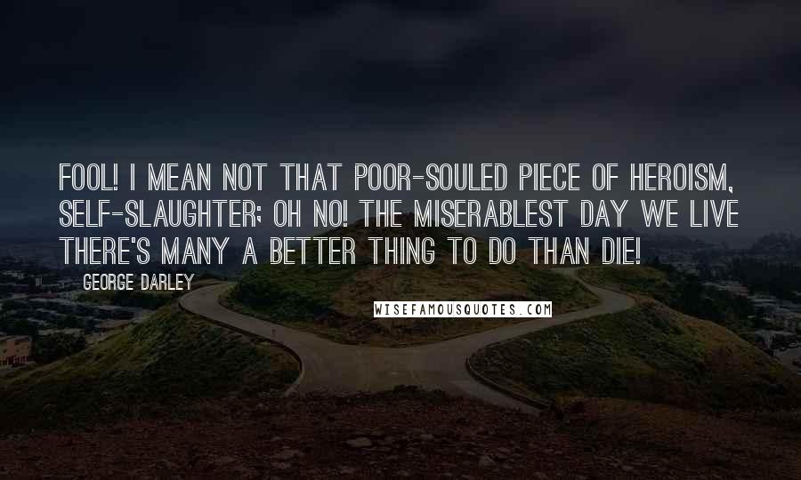 George Darley Quotes: Fool! I mean not That poor-souled piece of heroism, self-slaughter; Oh no! the miserablest day we live There's many a better thing to do than die!