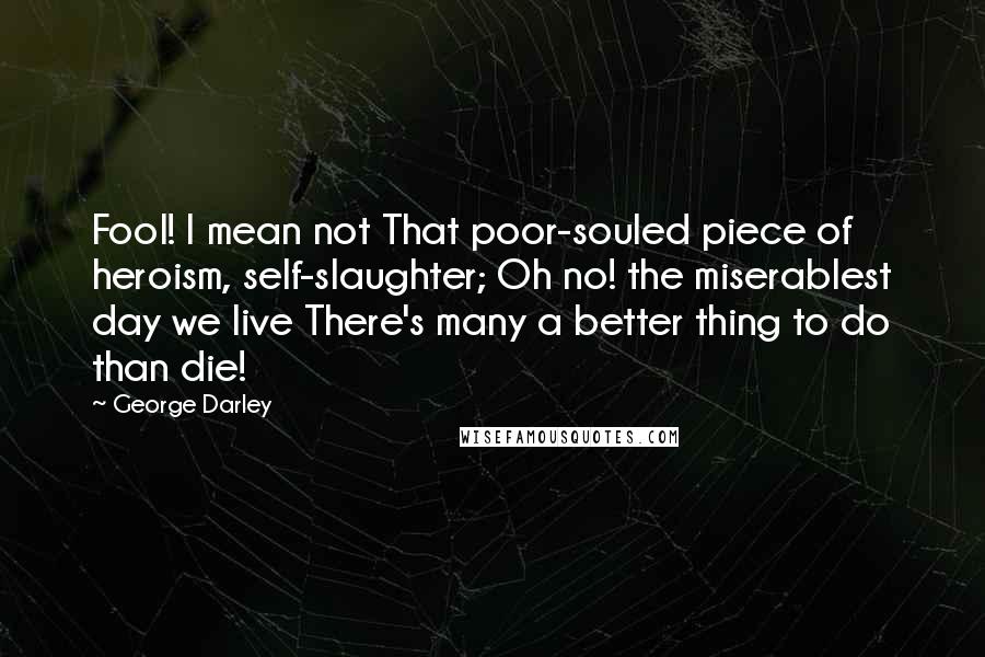 George Darley Quotes: Fool! I mean not That poor-souled piece of heroism, self-slaughter; Oh no! the miserablest day we live There's many a better thing to do than die!