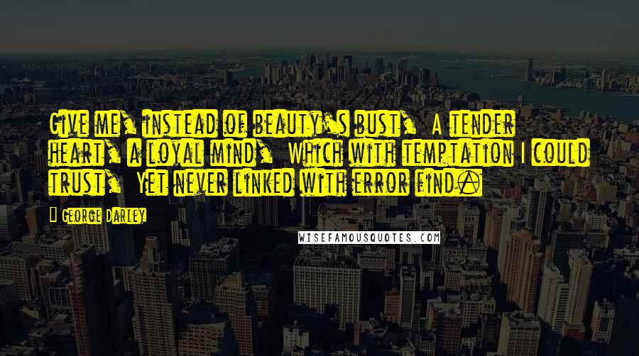 George Darley Quotes: Give me, instead of beauty's bust,  A tender heart, a loyal mind,  Which with temptation I could trust,  Yet never linked with error find.