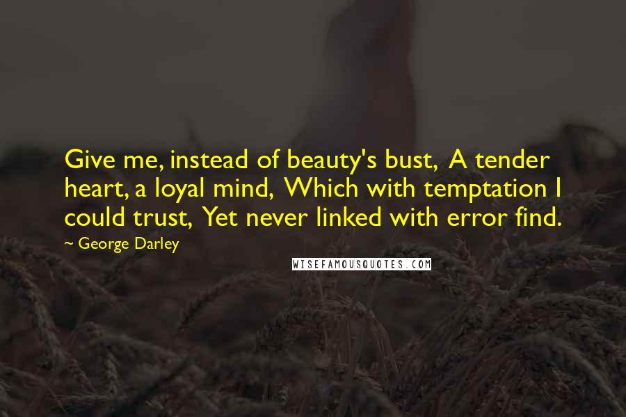 George Darley Quotes: Give me, instead of beauty's bust,  A tender heart, a loyal mind,  Which with temptation I could trust,  Yet never linked with error find.