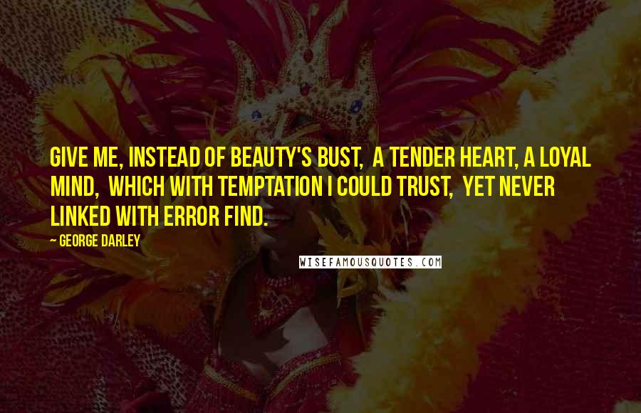 George Darley Quotes: Give me, instead of beauty's bust,  A tender heart, a loyal mind,  Which with temptation I could trust,  Yet never linked with error find.