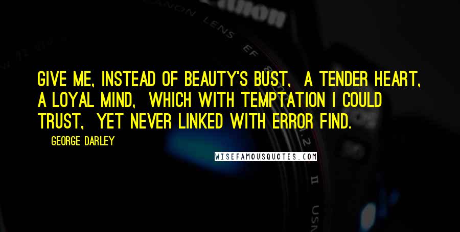George Darley Quotes: Give me, instead of beauty's bust,  A tender heart, a loyal mind,  Which with temptation I could trust,  Yet never linked with error find.