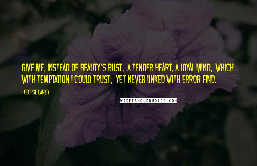 George Darley Quotes: Give me, instead of beauty's bust,  A tender heart, a loyal mind,  Which with temptation I could trust,  Yet never linked with error find.