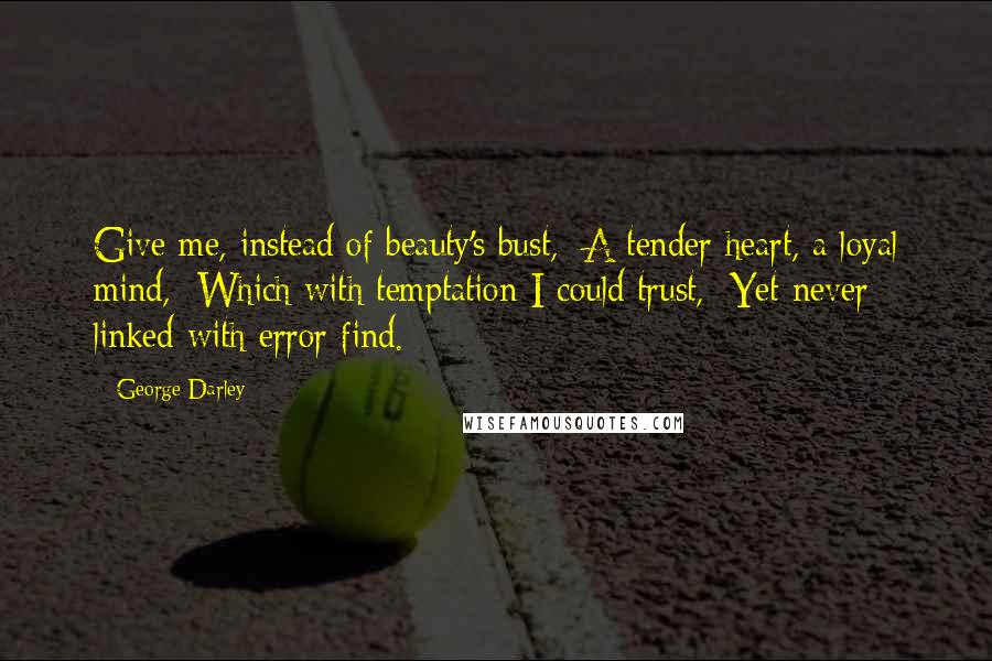 George Darley Quotes: Give me, instead of beauty's bust,  A tender heart, a loyal mind,  Which with temptation I could trust,  Yet never linked with error find.
