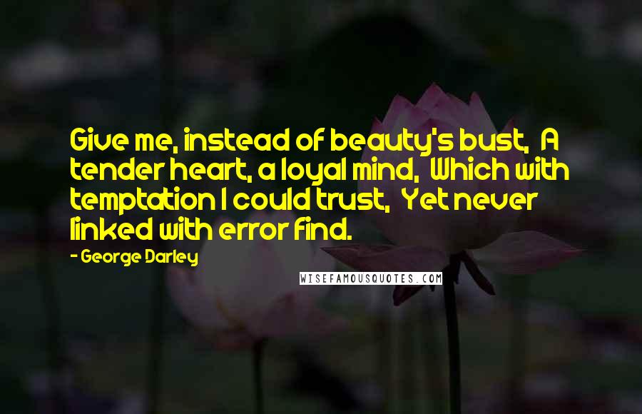 George Darley Quotes: Give me, instead of beauty's bust,  A tender heart, a loyal mind,  Which with temptation I could trust,  Yet never linked with error find.