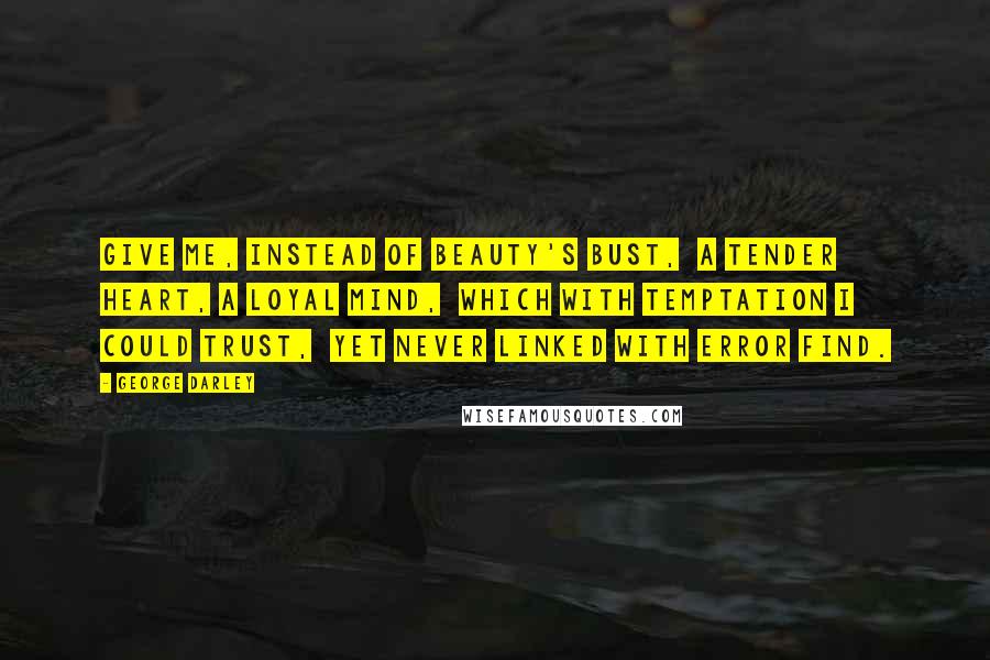 George Darley Quotes: Give me, instead of beauty's bust,  A tender heart, a loyal mind,  Which with temptation I could trust,  Yet never linked with error find.