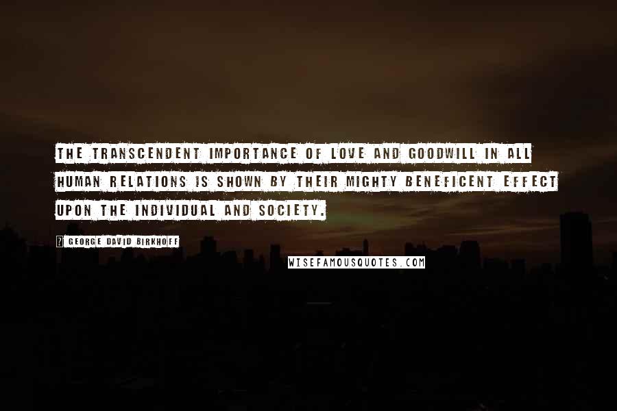 George David Birkhoff Quotes: The transcendent importance of love and goodwill in all human relations is shown by their mighty beneficent effect upon the individual and society.