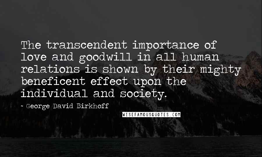 George David Birkhoff Quotes: The transcendent importance of love and goodwill in all human relations is shown by their mighty beneficent effect upon the individual and society.