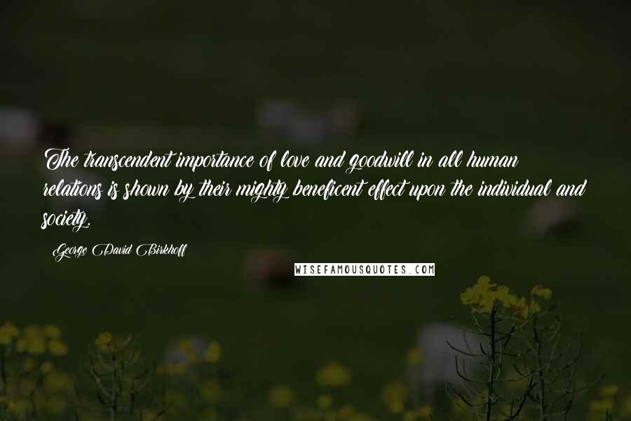 George David Birkhoff Quotes: The transcendent importance of love and goodwill in all human relations is shown by their mighty beneficent effect upon the individual and society.