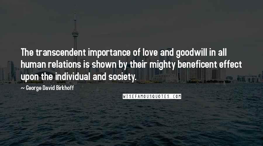 George David Birkhoff Quotes: The transcendent importance of love and goodwill in all human relations is shown by their mighty beneficent effect upon the individual and society.